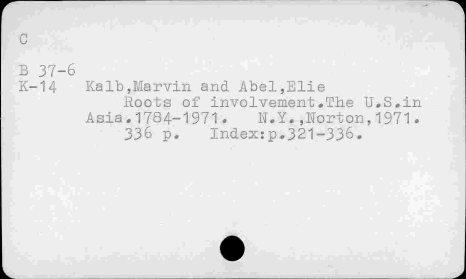 ﻿c
B 37-6
K-14 Kalb,Marvin and. Abel,Elie
Roots of involvement.The U.S.in Asia.1784-1971. N.Y.»Norton,1971.
336 p. Index:p.321-336.